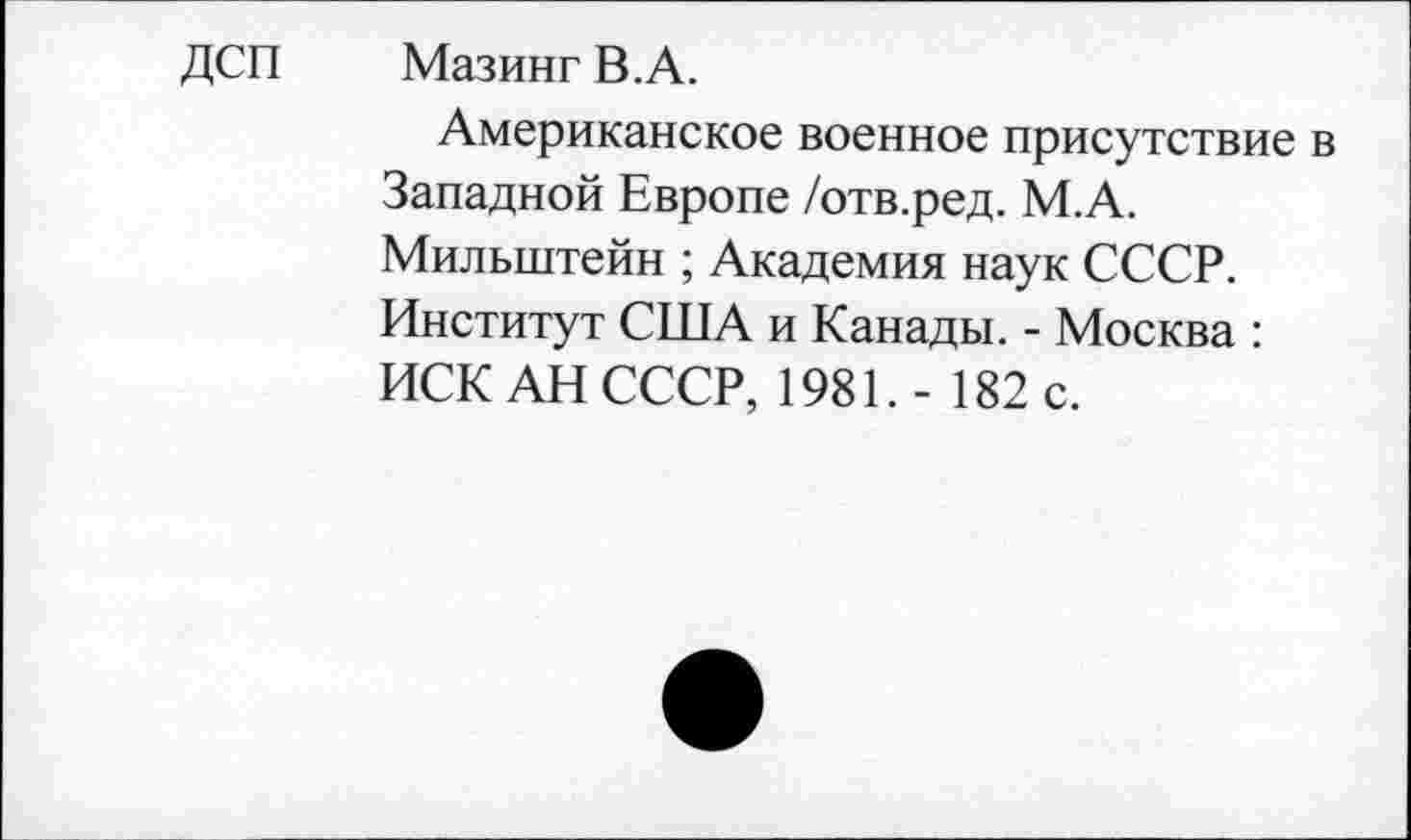 ﻿ДСП	Мазинг В. А.
Американское военное присутствие в Западной Европе /отв.ред. М.А. Мильштейн ; Академия наук СССР. Институт США и Канады. - Москва : ИСК АН СССР, 1981.- 182 с.